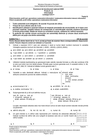 Ministerul Educației și Cercetării
Centrul Național de Evaluare și Examinare
Probă scrisă la informatică Testul 8
Limbajul C/C++
Filieră teoretică, profil real, specializare matematică-informatică / matematică-informatică intensiv informatică
Filieră vocațională, profil militar, specializare matematică-informatică
Pagina 1 din 2
Examenul de bacalaureat național 2020
Proba E. d)
Informatică
Limbajul C/C++
Testul 8
Filieră teoretică, profil real, specializare matematică-informatică / matematică-informatică intensiv informatică
Filieră vocațională, profil militar, specializare matematică-informatică
• Toate subiectele sunt obligatorii. Se acordă 10 puncte din oficiu.
• Timpul de lucru efectiv este de 3 ore.
• Identificatorii utilizați în rezolvări trebuie să respecte precizările din enunț (bold), iar în lipsa unor
precizări explicite, notațiile trebuie să corespundă cu semnificațiile asociate acestora (eventual
în formă prescurtată). Datele de intrare se consideră corecte, validarea lor nefiind necesară.
• În grafurile din cerințe oricare arc/muchie are extremități distincte și oricare două arce/muchii
diferă prin cel puțin una dintre extremități.
SUBIECTUL I (20 de puncte)
Pentru fiecare dintre itemii de la 1 la 5, scrieți pe foaia de examen litera corespunzătoare răspunsului
corect. Fiecare răspuns corect se notează cu 4 puncte.
1. Indicați o expresie C/C++ care are valoarea 1 dacă și numai dacă numărul memorat în variabila
întreagă x aparține reuniunii de intervale [-2020,-2019][2019,2020].
a. x>=-2020 && x<=-2019 && x>=2019 && x<=2020
b. !(x<-2020 || x>-2019) || !(x<2019 || x>2020)
c. x>=-2020 || x<=-2019 || x>=2019 || x<=2020
d. !(x<-2020 && x>2020 && x>-2019 || x<2019)
2. Utilizând metoda backtracking se generează toate valorile naturale formate cu cifre ale numărului 578
și care sunt strict mai mici decât acesta. Primele șase numere generate sunt, în această ordine, 5, 55,
555, 557, 558, 57. Indicați al câtelea număr generat este 7.
a. al 10-lea b. al 9-lea c. al 8-lea d. al 7-lea
3. Variabila e este declarată alăturat. Indicați o instrucțiune de
atribuire corectă din punctul de vedere sintactic.
struct elev
{ int cod;
char initiala;
struct
{ int nota1,nota2;
}note;
}e;
a. e(initiala)=’A’; b. e=(2020,’A’,10,9);
c. e.cod=e.initiala-’A’; d. e.elev.cod=2020;
4. Subprogramele f1 și f2 sunt definite mai jos.
int f1 (int x, int y)
{ if(y==0) return x;
else return f1(x%y,y);
}
int f2(int x, int y)
{ if(x==y) return x;
else if(x>y) return f2(x-y,y);
else return f2(x,y-x);
}
La apel, returnează valoarea celui mai mare divizor comun al celor două numere naturale nenule primite
ca parametri:
a. atât f1 cât și f2 b. nici f1 nici f2 c. numai f1 d. numai f2
5. Un graf orientat cu 5 vârfuri este reprezentat prin matricea de adiacență alăturată.
Indicați numărul de vârfuri ale unui subgraf al acestuia care are un număr maxim de
vârfuri izolate.
0 0 1 0 0
1 0 1 1 0
0 0 0 0 0
0 0 1 0 1
0 0 1 0 0
a. 1 b. 2 c. 3 d. 4
 