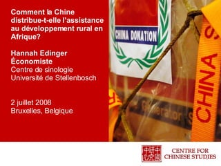 Comment la Chine distribue-t-elle l’assistance au développement rural en Afrique?  Hannah Edinger Économiste Centre de sinologie Université de Stellenbosch 2 juillet 2008 Bruxelles, Belgique 