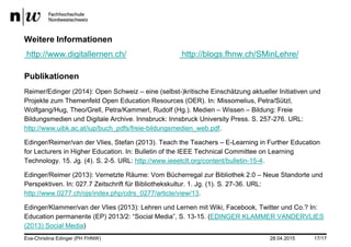 28.04.2015 17/17
Weitere Informationen
http://www.digitallernen.ch/ http://blogs.fhnw.ch/SMinLehre/
Publikationen
Reimer/Edinger (2014): Open Schweiz – eine (selbst-)kritische Einschätzung aktueller Initiativen und
Projekte zum Themenfeld Open Education Resources (OER). In: Missomelius, Petra/Sützl,
Wolfgang/Hug, Theo/Grell, Petra/Kammerl, Rudolf (Hg.). Medien – Wissen – Bildung: Freie
Bildungsmedien und Digitale Archive. Innsbruck: Innsbruck University Press. S. 257-276. URL:
http://www.uibk.ac.at/iup/buch_pdfs/freie-bildungsmedien_web.pdf.
Edinger/Reimer/van der Vlies, Stefan (2013). Teach the Teachers – E-Learning in Further Education
for Lecturers in Higher Education. In: Bulletin of the IEEE Technical Committee on Learning
Technology. 15. Jg. (4). S. 2-5. URL: http://www.ieeetclt.org/content/bulletin-15-4.
Edinger/Reimer (2013): Vernetzte Räume: Vom Bücherregal zur Bibliothek 2.0 – Neue Standorte und
Perspektiven. In: 027.7 Zeitschrift für Bibliothekskultur. 1. Jg. (1). S. 27-36. URL:
http://www.0277.ch/ojs/index.php/cdrs_0277/article/view/13.
Edinger/Klammer/van der Vlies (2013): Lehren und Lernen mit Wiki, Facebook, Twitter und Co.? In:
Education permanente (EP) 2013/2: “Social Media”, S. 13-15. (EDINGER KLAMMER VANDERVLIES
(2013) Social Media)
Eva-Christina Edinger (PH FHNW)
 