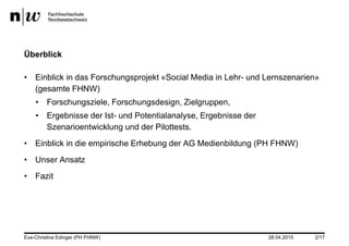 28.04.2015
Überblick
• Einblick in das Forschungsprojekt «Social Media in Lehr- und Lernszenarien»
(gesamte FHNW)
• Forschungsziele, Forschungsdesign, Zielgruppen,
• Ergebnisse der Ist- und Potentialanalyse, Ergebnisse der
Szenarioentwicklung und der Pilottests.
• Einblick in die empirische Erhebung der AG Medienbildung (PH FHNW)
• Unser Ansatz
• Fazit
Eva-Christina Edinger (PH FHNW) 2/17
 