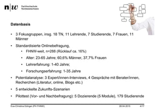 Datenbasis
• 3 Fokusgruppen, insg. 18 TN, 11 Lehrende, 7 Studierende, 7 Frauen, 11
Männer
• Standardisierte Onlinebefragung,
• FHNW-weit, n=288 (Rücklauf ca. 16%)
• Alter: 23-65 Jahre; 60,6% Männer, 37,7% Frauen
• Lehrerfahrung: 1-40 Jahre;
• Forschungserfahrung: 1-35 Jahre
• Potentialanalyse: 3 Expert/innen-Interviews, 4 Gespräche mit Berater/innen,
Recherchen (Literatur, online, Blogs etc.)
• 5 entwickelte Zukunfts-Szenarien
• Pilottest (Vor- und Nachbefragung): 5 Dozierende (5 Module), 179 Studierende
Eva-Christina Edinger (PH FHNW) 28.04.2015 4/17
 