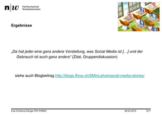 28.04.2015
Ergebnisse
„Da hat jeder eine ganz andere Vorstellung, was Social Media ist […] und der
Gebrauch ist auch ganz anders“ (Zitat, Gruppendiskussion)
siehe auch Blogbeitrag http://blogs.fhnw.ch/SMinLehre/social-media-stories/
Eva-Christina Edinger (PH FHNW) 5/17
 