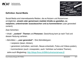 28.04.2015
Definition: Social Media
Social Media sind internetbasierte Medien, die es Nutzern und Nutzerinnen
ermöglichen, einzeln oder gemeinsam mediale Inhalte zu gestalten, zu
rezipieren, untereinander auszutauschen und zu kommentieren (user generated
content).
Zwei Schichten:
• Inhalt - „content“: Themen und Personen. Gewichtung kann je nach Tool und
dessen Nutzung variieren.
• Aktivitäten – „user generated“: Drei Aktivitätstypen:
• rezipieren (lesen, klicken),
• generieren (schreiben, sammeln, Neues entwickeln, Fotos und Videos posten),
• kommentieren (auch: crossposten, auch: Verlinken auf andere Themen).
siehe auch Blogbeitrag: http://blogs.fhnw.ch/SMinLehre/social-was-2/
Eva-Christina Edinger (PH FHNW) 6/17
 