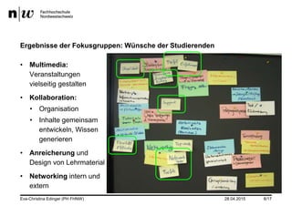 28.04.2015
Ergebnisse der Fokusgruppen: Wünsche der Studierenden
• Multimedia:
Veranstaltungen
vielseitig gestalten
• Kollaboration:
• Organisation
• Inhalte gemeinsam
entwickeln, Wissen
generieren
• Anreicherung und
Design von Lehrmaterial
• Networking intern und
extern
Eva-Christina Edinger (PH FHNW) 8/17
 