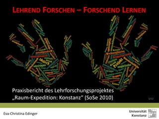 LEHREND FORSCHEN – FORSCHEND LERNEN




     Praxisbericht des Lehrforschungsprojektes
     „Raum-Expedition: Konstanz“ (SoSe 2010)     1/12




Eva-Christina Edinger
 