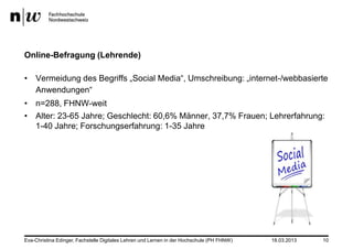 Online-Befragung (Lehrende)

• Vermeidung des Begriffs „Social Media“, Umschreibung: „internet-/webbasierte
  Anwendungen“
• n=288, FHNW-weit
• Alter: 23-65 Jahre; Geschlecht: 60,6% Männer, 37,7% Frauen; Lehrerfahrung:
  1-40 Jahre; Forschungserfahrung: 1-35 Jahre




Eva-Christina Edinger, Fachstelle Digitales Lehren und Lernen in der Hochschule (PH FHNW)   18.03.2013   10
 