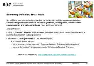 Erinnerung Definition: Social Media

Social Media sind internetbasierte Medien, die es Nutzern und Nutzerinnen ermöglichen,
einzeln oder gemeinsam mediale Inhalte zu gestalten, zu rezipieren, untereinander
auszutauschen und zu kommentieren (user generated content).
Zwei Schichten:
• Inhalt - „content“: Themen und Personen. Die Gewichtung dieser beiden Bereiche kann je
nach Tool und dessen Nutzung variieren.
• Aktivitäten – „user generated“: Drei Aktivitätstypen:
      • rezipieren (lesen, klicken),
      • generieren (schreiben, sammeln, Neues entwickeln, Fotos und Videos posten),
      • kommentieren (auch: crossposten, auch: Verlinken auf andere Themen).


                  siehe auch Blogbeitrag: http://blogs.fhnw.ch/SMinLehre/social-was-2/



Eva-Christina Edinger, Fachstelle Digitales Lehren und Lernen in der Hochschule (PH FHNW)   18.03.2013   13
 
