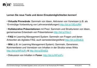 Lernen Sie neue Tools und deren Einsatzmöglichkeiten kennen!

• Virtuelle Pinnwände: Sammeln von Ideen, Aktivieren von Vorwissen (z.B. als
15-minütige Vorbereitung von Lehrveranstaltungen) http://bit.ly/10EvURH
• Kollaborative Präsentationen mit Prezi: Sammeln und Strukturieren von Ideen,
gemeinsames Entwickeln von Präsentationen http://bit.ly/YlIzc1
• FAQ im Learning Management System: Sammeln von Fragen und deren
Antworten als digitales FAQ, auch semesterübergreifend http://bit.ly/Z0oE2j
• Wiki (z.B. im Learning Management System): Sammeln, Generieren,
Kommentieren und Vernetzen von Inhalten in der Struktur eines Wikis
http://bit.ly/WFsUFv & http://bit.ly/Z0oE2j
• Diskussion von Inhalten in Foren: http://bit.ly/WFsUFv



Eva-Christina Edinger, Fachstelle Digitales Lehren und Lernen in der Hochschule (PH FHNW)   18.03.2013   17
 
