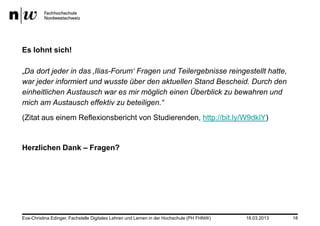 Es lohnt sich!

„Da dort jeder in das ‚Ilias-Forum„ Fragen und Teilergebnisse reingestellt hatte,
war jeder informiert und wusste über den aktuellen Stand Bescheid. Durch den
einheitlichen Austausch war es mir möglich einen Überblick zu bewahren und
mich am Austausch effektiv zu beteiligen.“
(Zitat aus einem Reflexionsbericht von Studierenden, http://bit.ly/W9dklY)


Herzlichen Dank – Fragen?




Eva-Christina Edinger, Fachstelle Digitales Lehren und Lernen in der Hochschule (PH FHNW)   18.03.2013   18
 
