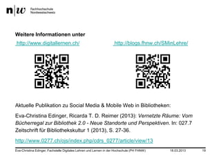 Weitere Informationen unter
http://www.digitallernen.ch/                                       http://blogs.fhnw.ch/SMinLehre/




Aktuelle Publikation zu Social Media & Mobile Web in Bibliotheken:
Eva-Christina Edinger, Ricarda T. D. Reimer (2013): Vernetzte Räume: Vom
Bücherregal zur Bibliothek 2.0 - Neue Standorte und Perspektiven. In: 027.7
Zeitschrift für Bibliothekskultur 1 (2013), S. 27-36.
http://www.0277.ch/ojs/index.php/cdrs_0277/article/view/13
Eva-Christina Edinger, Fachstelle Digitales Lehren und Lernen in der Hochschule (PH FHNW)   18.03.2013   19
 
