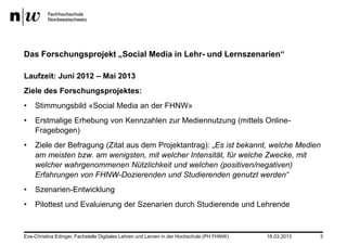 Das Forschungsprojekt „Social Media in Lehr- und Lernszenarien“

Laufzeit: Juni 2012 – Mai 2013
Ziele des Forschungsprojektes:
•   Stimmungsbild «Social Media an der FHNW»
•   Erstmalige Erhebung von Kennzahlen zur Mediennutzung (mittels Online-
    Fragebogen)
•   Ziele der Befragung (Zitat aus dem Projektantrag): „Es ist bekannt, welche Medien
    am meisten bzw. am wenigsten, mit welcher Intensität, für welche Zwecke, mit
    welcher wahrgenommenen Nützlichkeit und welchen (positiven/negativen)
    Erfahrungen von FHNW-Dozierenden und Studierenden genutzt werden“
•   Szenarien-Entwicklung
•   Pilottest und Evaluierung der Szenarien durch Studierende und Lehrende


Eva-Christina Edinger, Fachstelle Digitales Lehren und Lernen in der Hochschule (PH FHNW)   18.03.2013   3
 