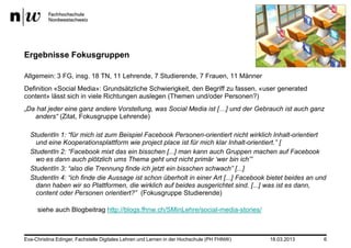 Ergebnisse Fokusgruppen

Allgemein: 3 FG, insg. 18 TN, 11 Lehrende, 7 Studierende, 7 Frauen, 11 Männer
Definition «Social Media»: Grundsätzliche Schwierigkeit, den Begriff zu fassen, «user generated
content» lässt sich in viele Richtungen auslegen (Themen und/oder Personen?)
„Da hat jeder eine ganz andere Vorstellung, was Social Media ist […] und der Gebrauch ist auch ganz
   anders“ (Zitat, Fokusgruppe Lehrende)

  StudentIn 1: “für mich ist zum Beispiel Facebook Personen-orientiert nicht wirklich Inhalt-orientiert
    und eine Kooperationsplattform wie project place ist für mich klar Inhalt-orientiert.” [
  StudentIn 2: “Facebook mixt das ein bisschen [...] man kann auch Gruppen machen auf Facebook
    wo es dann auch plötzlich ums Thema geht und nicht primär „wer bin ich‟”
  StudentIn 3: “also die Trennung finde ich jetzt ein bisschen schwach” [...]
  StudentIn 4: “ich finde die Aussage ist schon überholt in einer Art [...] Facebook bietet beides an und
    dann haben wir so Plattformen, die wirklich auf beides ausgerichtet sind. [...] was ist es dann,
    content oder Personen orientiert?” (Fokusgruppe Studierende)

     siehe auch Blogbeitrag http://blogs.fhnw.ch/SMinLehre/social-media-stories/



Eva-Christina Edinger, Fachstelle Digitales Lehren und Lernen in der Hochschule (PH FHNW)   18.03.2013   6
 