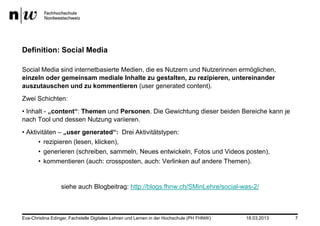 Definition: Social Media

Social Media sind internetbasierte Medien, die es Nutzern und Nutzerinnen ermöglichen,
einzeln oder gemeinsam mediale Inhalte zu gestalten, zu rezipieren, untereinander
auszutauschen und zu kommentieren (user generated content).
Zwei Schichten:
• Inhalt - „content“: Themen und Personen. Die Gewichtung dieser beiden Bereiche kann je
nach Tool und dessen Nutzung variieren.
• Aktivitäten – „user generated“: Drei Aktivitätstypen:
      • rezipieren (lesen, klicken),
      • generieren (schreiben, sammeln, Neues entwickeln, Fotos und Videos posten),
      • kommentieren (auch: crossposten, auch: Verlinken auf andere Themen).


                  siehe auch Blogbeitrag: http://blogs.fhnw.ch/SMinLehre/social-was-2/



Eva-Christina Edinger, Fachstelle Digitales Lehren und Lernen in der Hochschule (PH FHNW)   18.03.2013   7
 