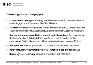 Weitere Ergebnisse Fokusgruppen

• Professionalisierungserwartung: Method-Media-Match, Usability, Device-
  unabhängige User Experience (BYOD), Effizienz
• “Hinterherrennen”: Studierende rennen Inhalten hinterher, Lehrende rennen
  Technologien hinterher, Accessability /niederschwellige Zugänge erwünscht
• Demokratisierung, neue Rollenmodelle und Hierarchien: Bewusstsein der
  Studierenden bezüglich Zeit-/Energieaufwand der Lehrenden, wollen
  neue, aktive Rollen übernehmen, Kommunikation immer noch per Mail (!)
• Nähe und Distanz: ist (individuell) zu klären, z.B. Erreichbarkeit, 9-til-5 ...
• Personal Learning Environment (PLE), Grafical User Interface (GUI)
• Beratung/Unterstützung: Lehrende wünschen sich ‘Starthilfe’


Eva-Christina Edinger, Fachstelle Digitales Lehren und Lernen in der Hochschule (PH FHNW)   18.03.2013   8
 