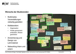 Wünsche der Studierenden

• Multimedia:
  Veranstaltungen
  vielseitig gestalten
• Kollaboration:
    •    Organisation
    •    Inhalte gemeinsam
         entwickeln, Wissen
         generieren

• Anreicherung und
  Design von
  Lehrmaterial
• Networking intern und
  extern
Eva-Christina Edinger, Fachstelle Digitales Lehren und Lernen in der Hochschule (PH FHNW)   18.03.2013   9
 