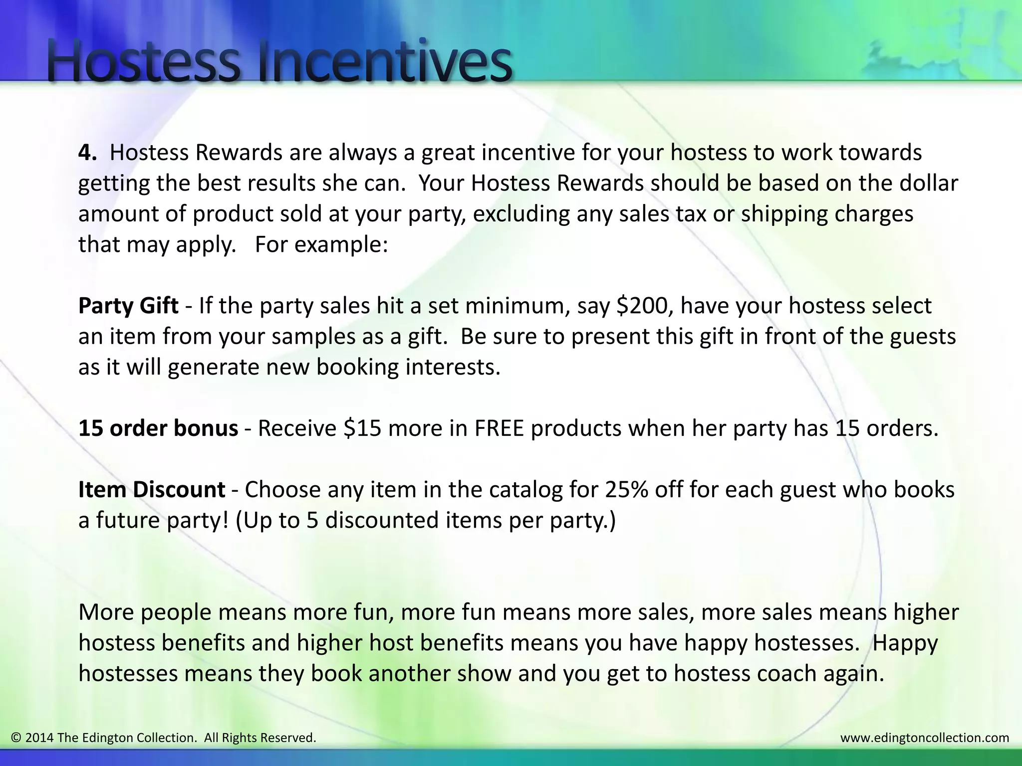 www.edingtoncollection.com© 2014 The Edington Collection. All Rights Reserved.
4. Hostess Rewards are always a great incentive for your hostess to work towards
getting the best results she can. Your Hostess Rewards should be based on the dollar
amount of product sold at your party, excluding any sales tax or shipping charges
that may apply. For example:
Party Gift - If the party sales hit a set minimum, say $200, have your hostess select
an item from your samples as a gift. Be sure to present this gift in front of the guests
as it will generate new booking interests.
15 order bonus - Receive $15 more in FREE products when her party has 15 orders.
Item Discount - Choose any item in the catalog for 25% off for each guest who books
a future party! (Up to 5 discounted items per party.)
More people means more fun, more fun means more sales, more sales means higher
hostess benefits and higher host benefits means you have happy hostesses. Happy
hostesses means they book another show and you get to hostess coach again.
 