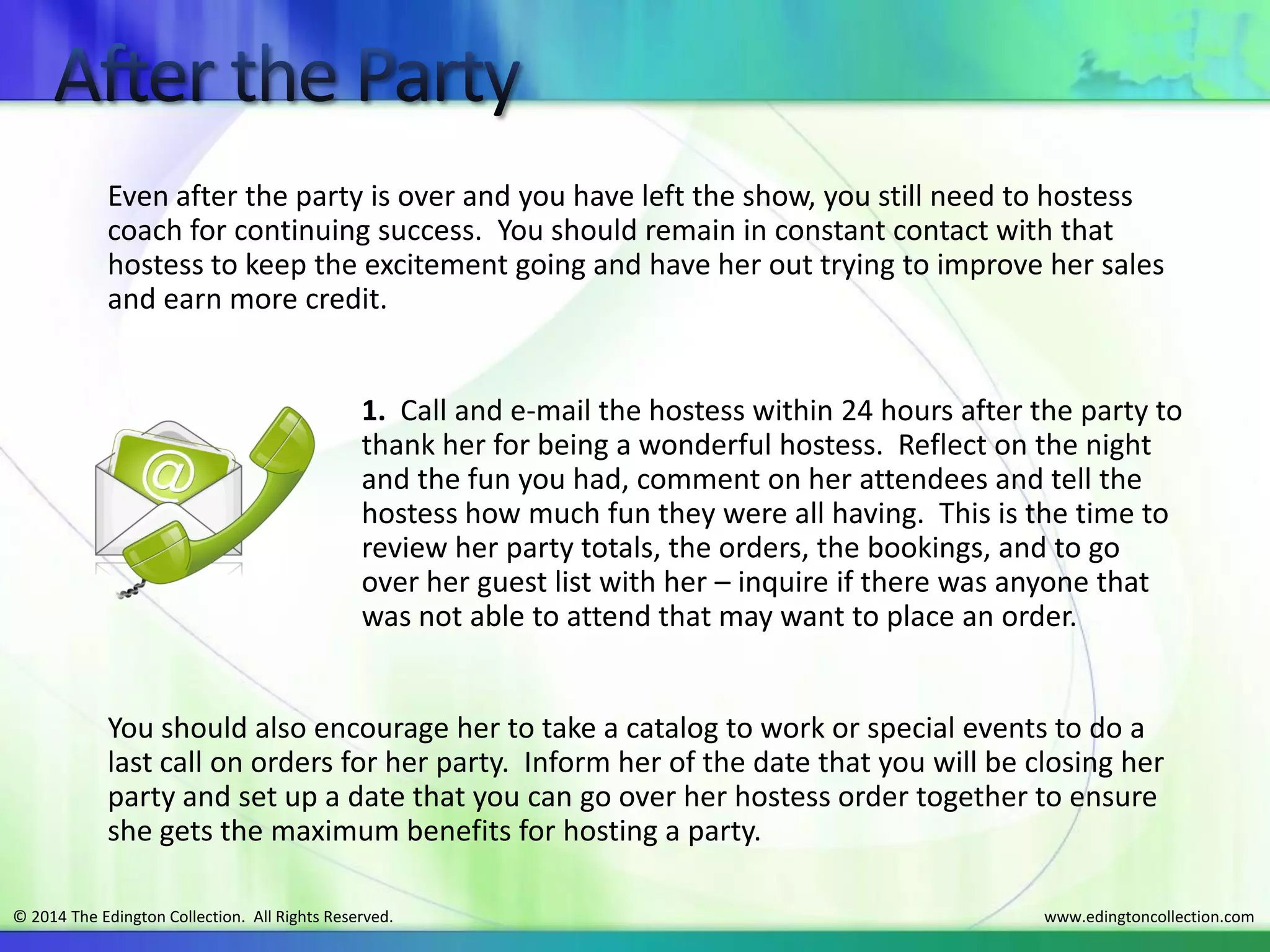www.edingtoncollection.com© 2014 The Edington Collection. All Rights Reserved.
Even after the party is over and you have left the show, you still need to hostess
coach for continuing success. You should remain in constant contact with that
hostess to keep the excitement going and have her out trying to improve her sales
and earn more credit.
1. Call and e-mail the hostess within 24 hours after the party to
thank her for being a wonderful hostess. Reflect on the night
and the fun you had, comment on her attendees and tell the
hostess how much fun they were all having. This is the time to
review her party totals, the orders, the bookings, and to go
over her guest list with her – inquire if there was anyone that
was not able to attend that may want to place an order.
You should also encourage her to take a catalog to work or special events to do a
last call on orders for her party. Inform her of the date that you will be closing her
party and set up a date that you can go over her hostess order together to ensure
she gets the maximum benefits for hosting a party.
 