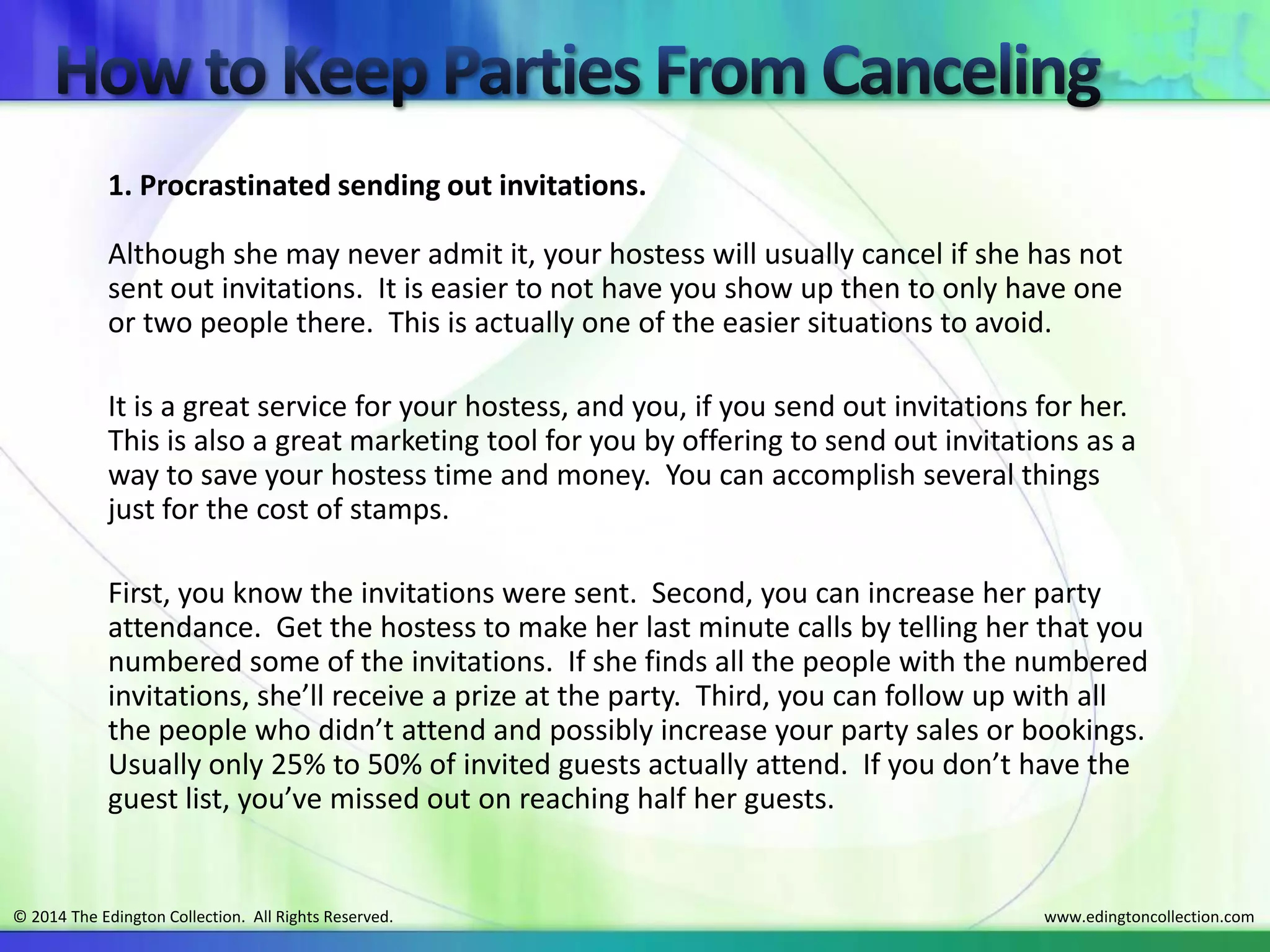www.edingtoncollection.com© 2014 The Edington Collection. All Rights Reserved.
1. Procrastinated sending out invitations.
Although she may never admit it, your hostess will usually cancel if she has not
sent out invitations. It is easier to not have you show up then to only have one
or two people there. This is actually one of the easier situations to avoid.
It is a great service for your hostess, and you, if you send out invitations for her.
This is also a great marketing tool for you by offering to send out invitations as a
way to save your hostess time and money. You can accomplish several things
just for the cost of stamps.
First, you know the invitations were sent. Second, you can increase her party
attendance. Get the hostess to make her last minute calls by telling her that you
numbered some of the invitations. If she finds all the people with the numbered
invitations, she’ll receive a prize at the party. Third, you can follow up with all
the people who didn’t attend and possibly increase your party sales or bookings.
Usually only 25% to 50% of invited guests actually attend. If you don’t have the
guest list, you’ve missed out on reaching half her guests.
 