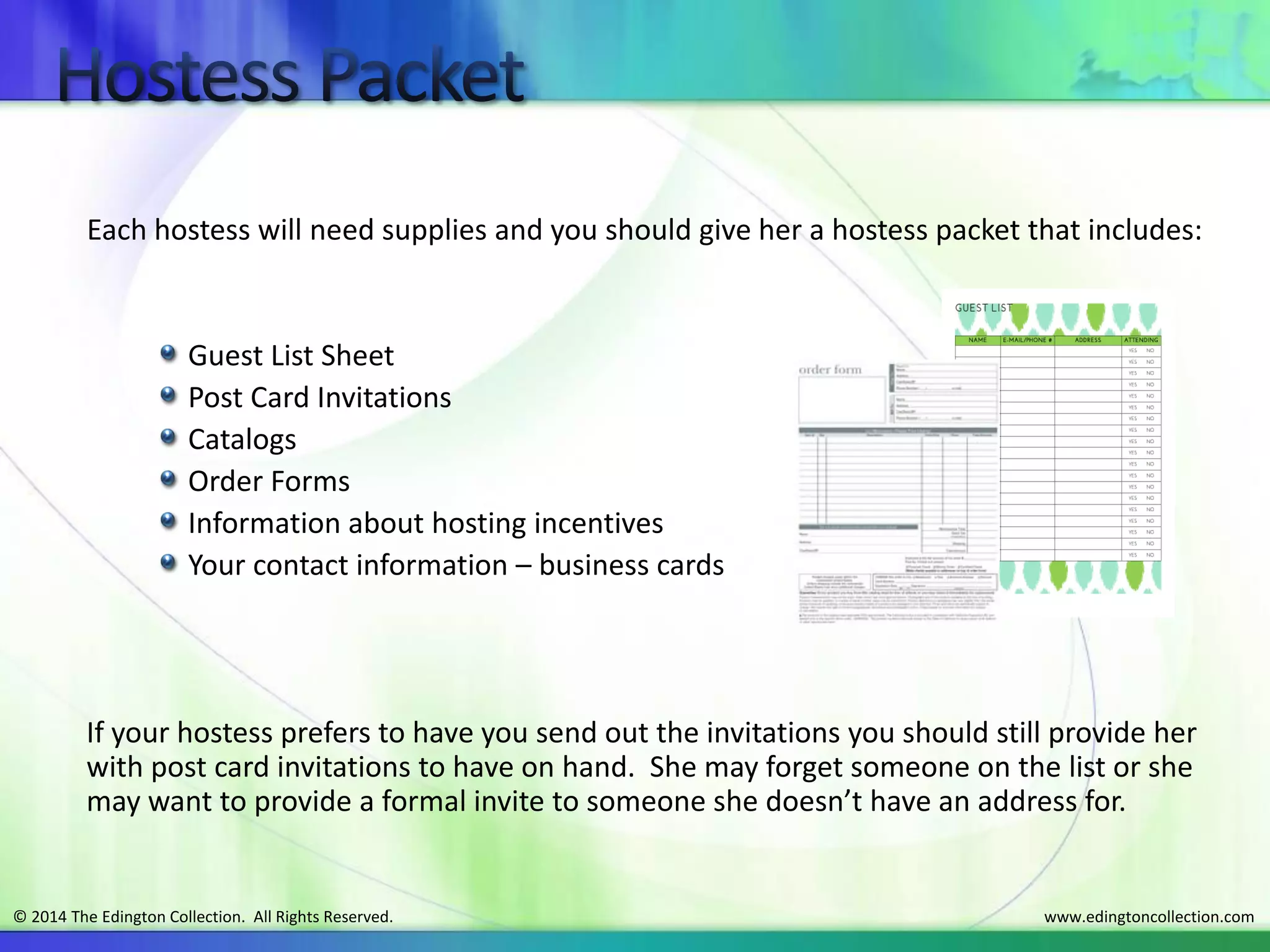 www.edingtoncollection.com© 2014 The Edington Collection. All Rights Reserved.
Each hostess will need supplies and you should give her a hostess packet that includes:
Guest List Sheet
Post Card Invitations
Catalogs
Order Forms
Information about hosting incentives
Your contact information – business cards
If your hostess prefers to have you send out the invitations you should still provide her
with post card invitations to have on hand. She may forget someone on the list or she
may want to provide a formal invite to someone she doesn’t have an address for.
 