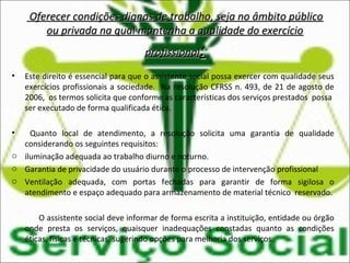 • Este direito é essencial para que o assistente social possa exercer com qualidade seus
exercícios profissionais a sociedade. Na resolução CFRSS n. 493, de 21 de agosto de
2006, os termos solicita que conforme as características dos serviços prestados possa
ser executado de forma qualificada ética.
• Quanto local de atendimento, a resolução solicita uma garantia de qualidade
considerando os seguintes requisitos:
o iluminação adequada ao trabalho diurno e noturno.
o Garantia de privacidade do usuário durante o processo de intervenção profissional
o Ventilação adequada, com portas fechadas para garantir de forma sigilosa o
atendimento e espaço adequado para armazenamento de material técnico reservado.
O assistente social deve informar de forma escrita a instituição, entidade ou órgão
onde presta os serviços, quaisquer inadequações constadas quanto as condições
éticas, físicas e técnicas, sugerindo opções para melhoria dos serviços.
Oferecer condições dignas de trabalho, seja no âmbito públicoOferecer condições dignas de trabalho, seja no âmbito público
ou privada na qual mantenha a qualidade do exercícioou privada na qual mantenha a qualidade do exercício
profissionalprofissional::
 
