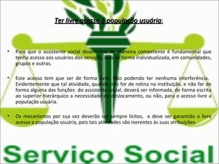 Ter livre acesso á população usuáriaTer livre acesso á população usuária:
• Para que o assistente social desenvolva de maneira competente é fundamental que
tenha acesso aos usuários dos serviços, seja de forma individualizada, em comunidades,
grupos e outras.
• Este acesso tem que ser de forma livre. Não podendo ter nenhuma interferência.
Evidentemente que tal atividade, quando não for de rotina na instituição, e não for de
forma alguma das funções do assistente social, deverá ser informada, de forma escrita
ao superior hierárquico a necessidade do deslocamento, ou não, para o acesso livre a
população usuária.
• Os mecanismos por sua vez deverão ser sempre lícitos, e deve ser garantido o livre
acesso a população usuária, pois tais atividades são inerentes às suas atribuições.
 