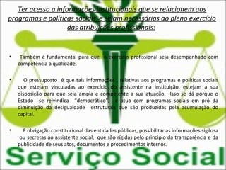 Ter acesso a informações institucionais que se relacionem aos
programas e políticas sociais e sejam necessárias ao pleno exercício
das atribuições profissionais:
• Também é fundamental para que o exercício profissional seja desempenhado com
competência a qualidade.
• O pressuposto é que tais informações , relativas aos programas e políticas sociais
que estejam vinculadas ao exercício do assistente na instituição, estejam a sua
disposição para que seja ampla e competente a sua atuação. Isso se dá porque o
Estado se reivindica “democrático”, e atua com programas sociais em pró da
diminuição da desigualdade estruturais que são produzidas pela acumulação do
capital.
• É obrigação constitucional das entidades públicas, possibilitar as informações sigilosa
ou secretas ao assistente social, que são rígidas pelo principio da transparência e da
publicidade de seus atos, documentos e procedimentos internos.
 
