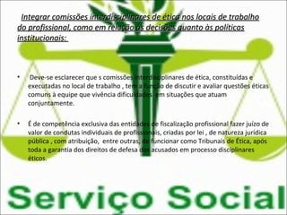 Integrar comissões interdisciplinares de ética nos locais de trabalhoIntegrar comissões interdisciplinares de ética nos locais de trabalho
do profissional, como em relação às decisões quanto às políticasdo profissional, como em relação às decisões quanto às políticas
institucionais:institucionais:
• Deve-se esclarecer que s comissões interdisciplinares de ética, constituídas e
executadas no local de trabalho , tem a função de discutir e avaliar questões éticas
comuns à equipe que vivência dificuldades em situações que atuam
conjuntamente.
• É de competência exclusiva das entidades de fiscalização profissional fazer juízo de
valor de condutas individuais de profissionais, criadas por lei , de natureza jurídica
pública , com atribuição, entre outras, de funcionar como Tribunais de Ética, após
toda a garantia dos direitos de defesa dos acusados em processo disciplinares
éticos.
 