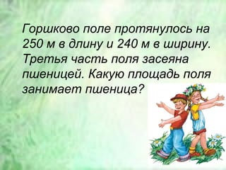 Горшково поле протянулось на
250 м в длину и 240 м в ширину.
Третья часть поля засеяна
пшеницей. Какую площадь поля
занимает пшеница?
 