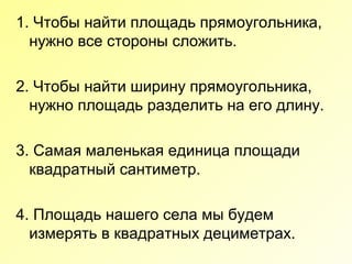 1. Чтобы найти площадь прямоугольника,
нужно все стороны сложить.
2. Чтобы найти ширину прямоугольника,
нужно площадь разделить на его длину.
3. Самая маленькая единица площади
квадратный сантиметр.
4. Площадь нашего села мы будем
измерять в квадратных дециметрах.
 