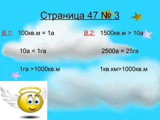 Страница 47 № 3
В.1: 100кв.м = 1а В.2: 1500кв.м > 10а
10а < 1га 2500а = 25га
1га >1000кв.м 1кв.км>1000кв.м
 