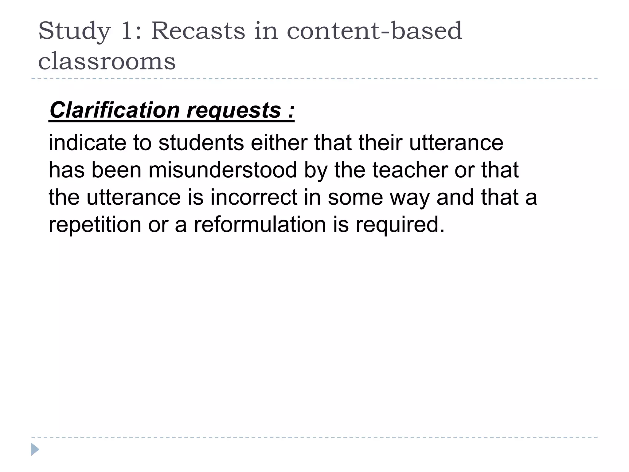 Clarification requests :
indicate to students either that their utterance
has been misunderstood by the teacher or that
the utterance is incorrect in some way and that a
repetition or a reformulation is required.
Study 1: Recasts in content-based
classrooms
 