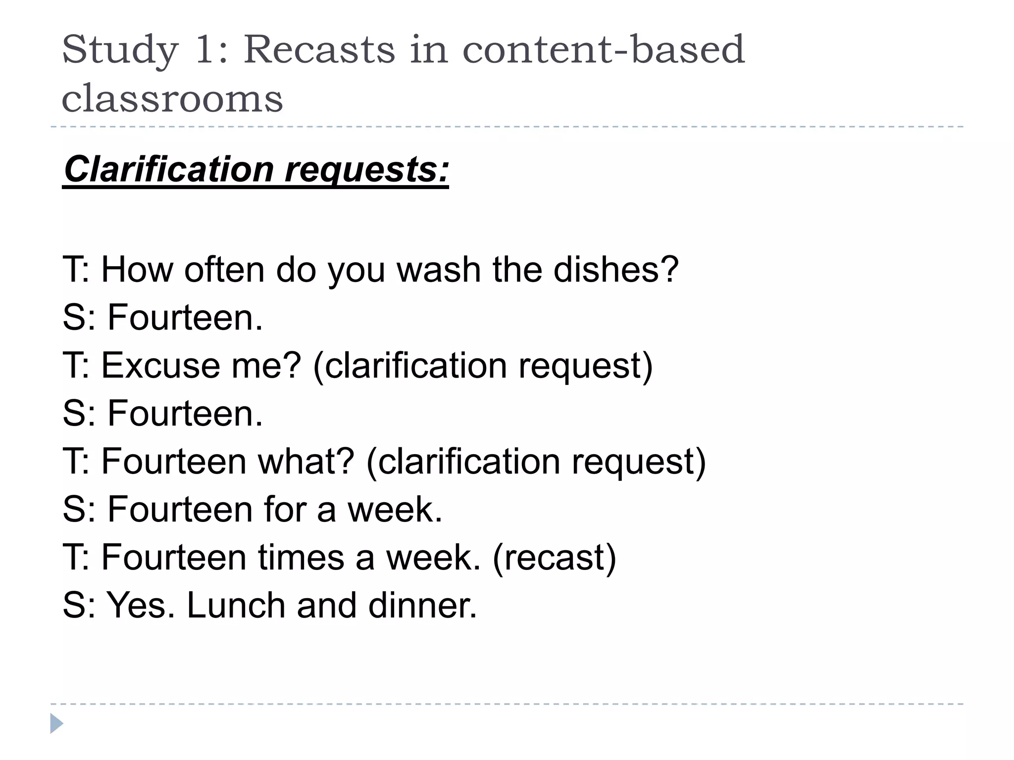 Clarification requests:
T: How often do you wash the dishes?
S: Fourteen.
T: Excuse me? (clarification request)
S: Fourteen.
T: Fourteen what? (clarification request)
S: Fourteen for a week.
T: Fourteen times a week. (recast)
S: Yes. Lunch and dinner.
Study 1: Recasts in content-based
classrooms
 