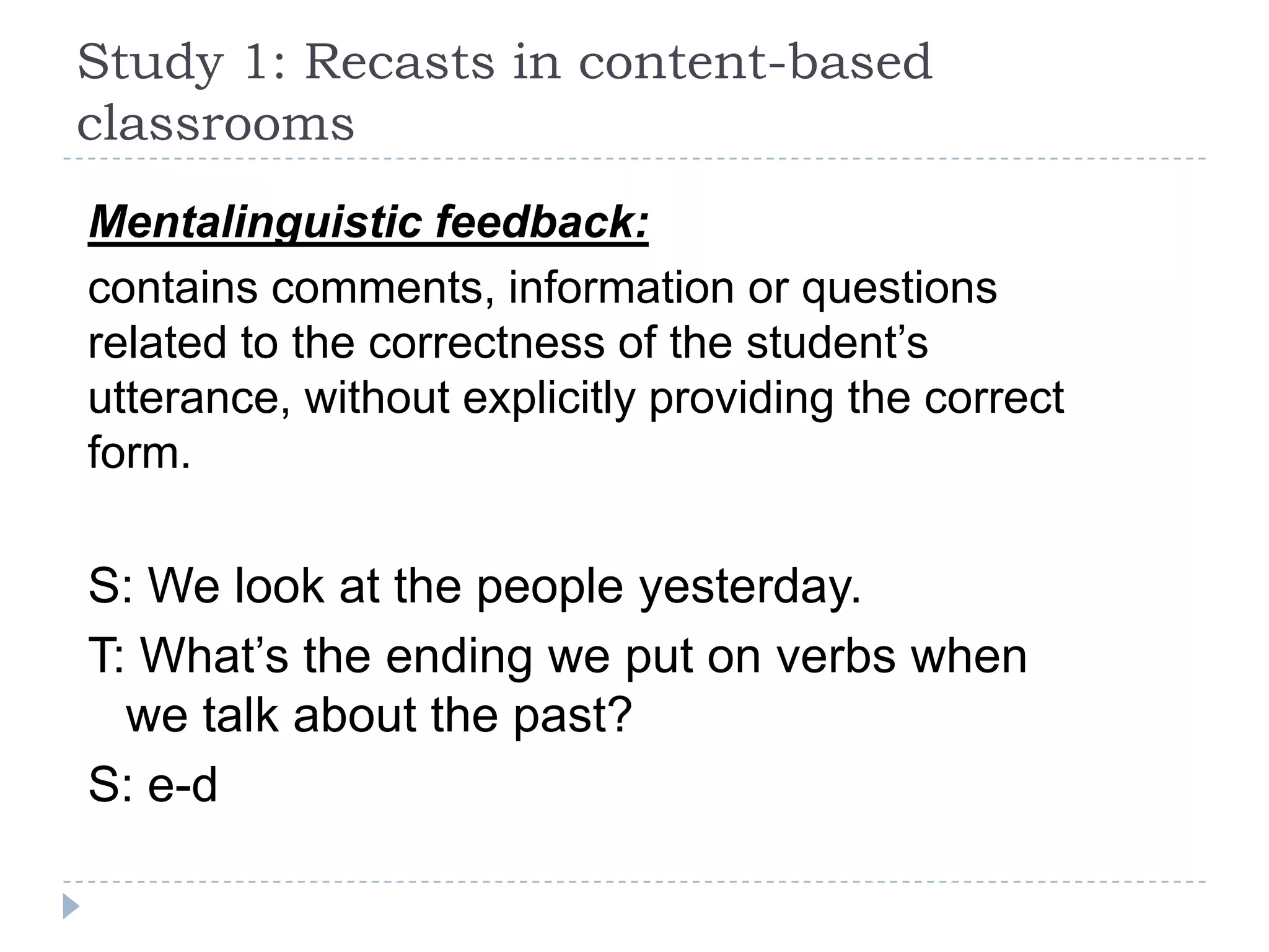 Mentalinguistic feedback:
contains comments, information or questions
related to the correctness of the student’s
utterance, without explicitly providing the correct
form.
S: We look at the people yesterday.
T: What’s the ending we put on verbs when
we talk about the past?
S: e-d
Study 1: Recasts in content-based
classrooms
 