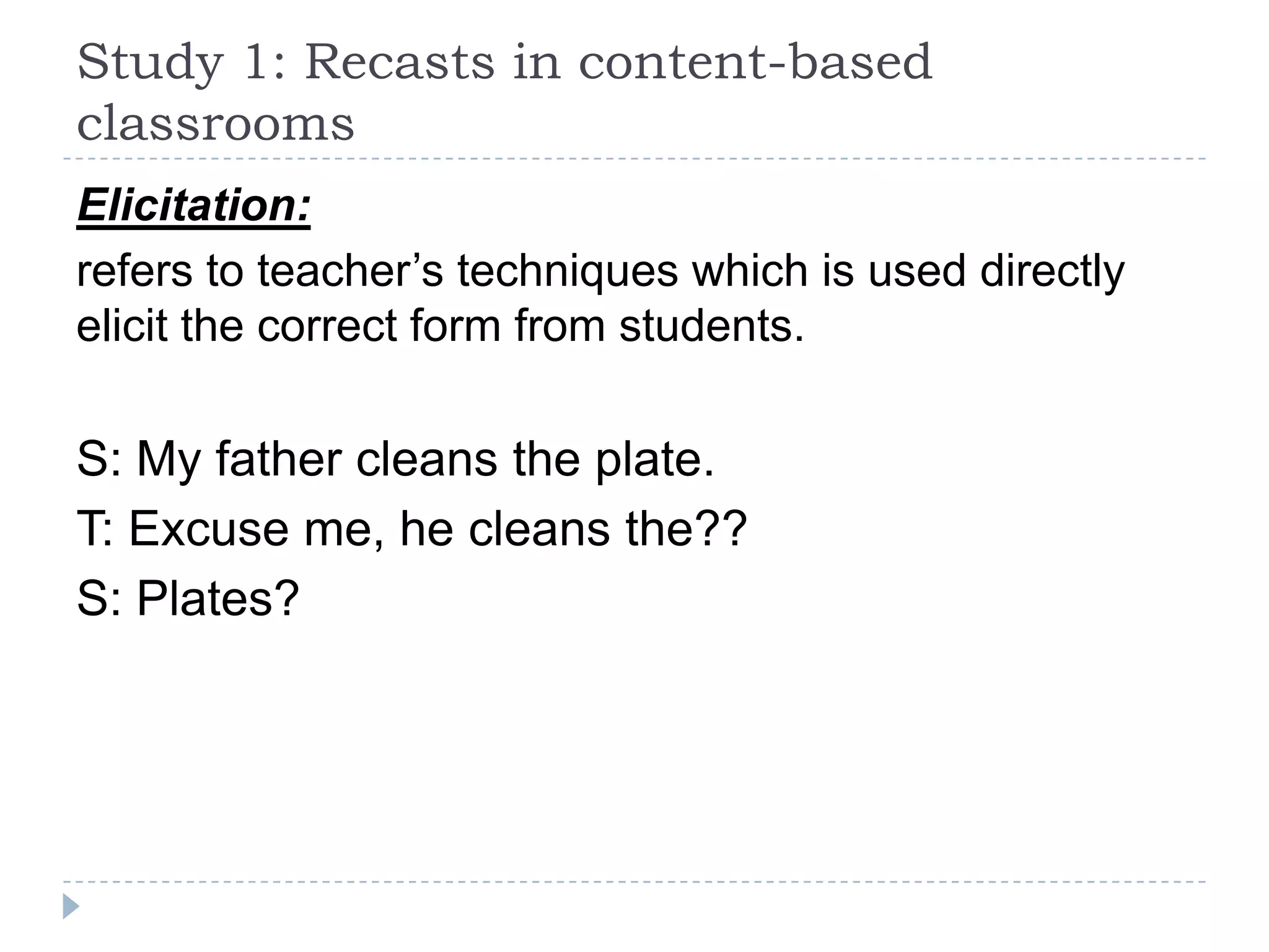 Elicitation:
refers to teacher’s techniques which is used directly
elicit the correct form from students.
S: My father cleans the plate.
T: Excuse me, he cleans the??
S: Plates?
Study 1: Recasts in content-based
classrooms
 