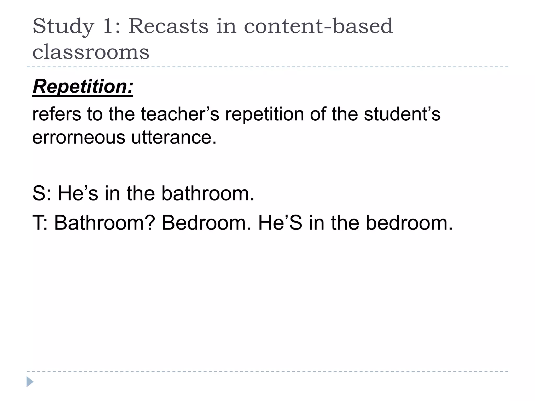Repetition:
refers to the teacher’s repetition of the student’s
errorneous utterance.
S: He’s in the bathroom.
T: Bathroom? Bedroom. He’S in the bedroom.
Study 1: Recasts in content-based
classrooms
 
