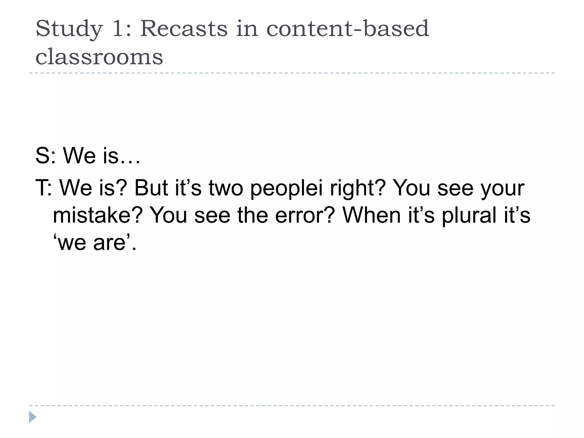 S: We is…
T: We is? But it’s two peoplei right? You see your
mistake? You see the error? When it’s plural it’s
‘we are’.
Study 1: Recasts in content-based
classrooms
 