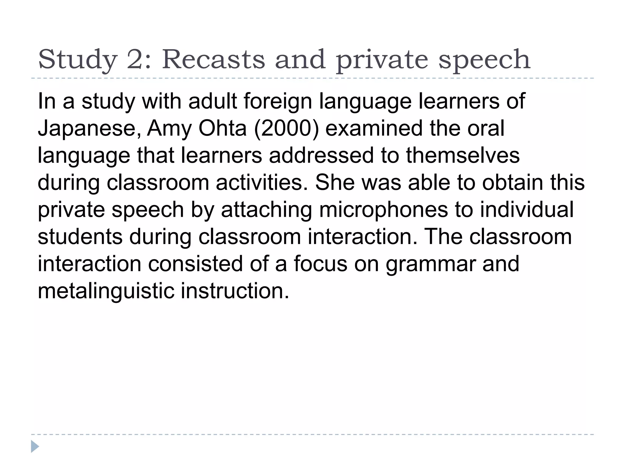 In a study with adult foreign language learners of
Japanese, Amy Ohta (2000) examined the oral
language that learners addressed to themselves
during classroom activities. She was able to obtain this
private speech by attaching microphones to individual
students during classroom interaction. The classroom
interaction consisted of a focus on grammar and
metalinguistic instruction.
Study 2: Recasts and private speech
 