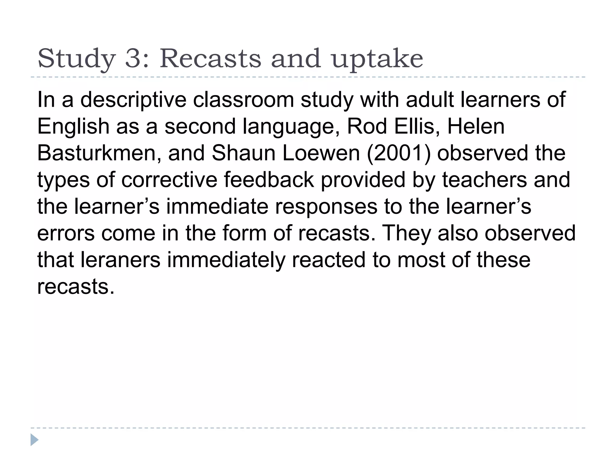 In a descriptive classroom study with adult learners of
English as a second language, Rod Ellis, Helen
Basturkmen, and Shaun Loewen (2001) observed the
types of corrective feedback provided by teachers and
the learner’s immediate responses to the learner’s
errors come in the form of recasts. They also observed
that leraners immediately reacted to most of these
recasts.
Study 3: Recasts and uptake
 