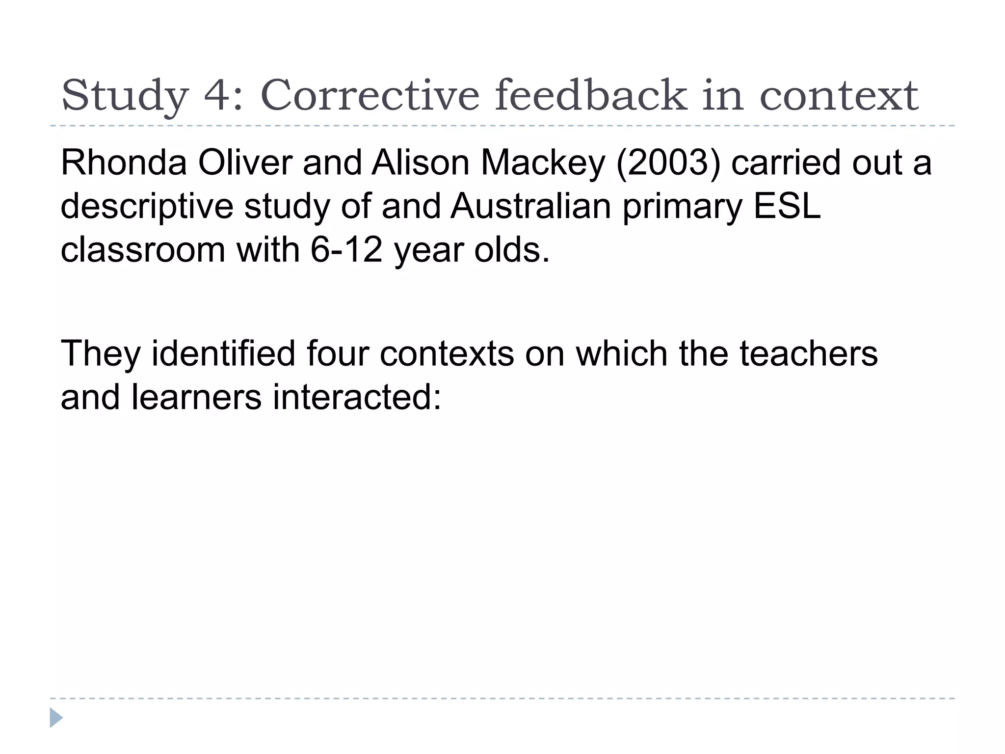 Rhonda Oliver and Alison Mackey (2003) carried out a
descriptive study of and Australian primary ESL
classroom with 6-12 year olds.
They identified four contexts on which the teachers
and learners interacted:
Study 4: Corrective feedback in context
 