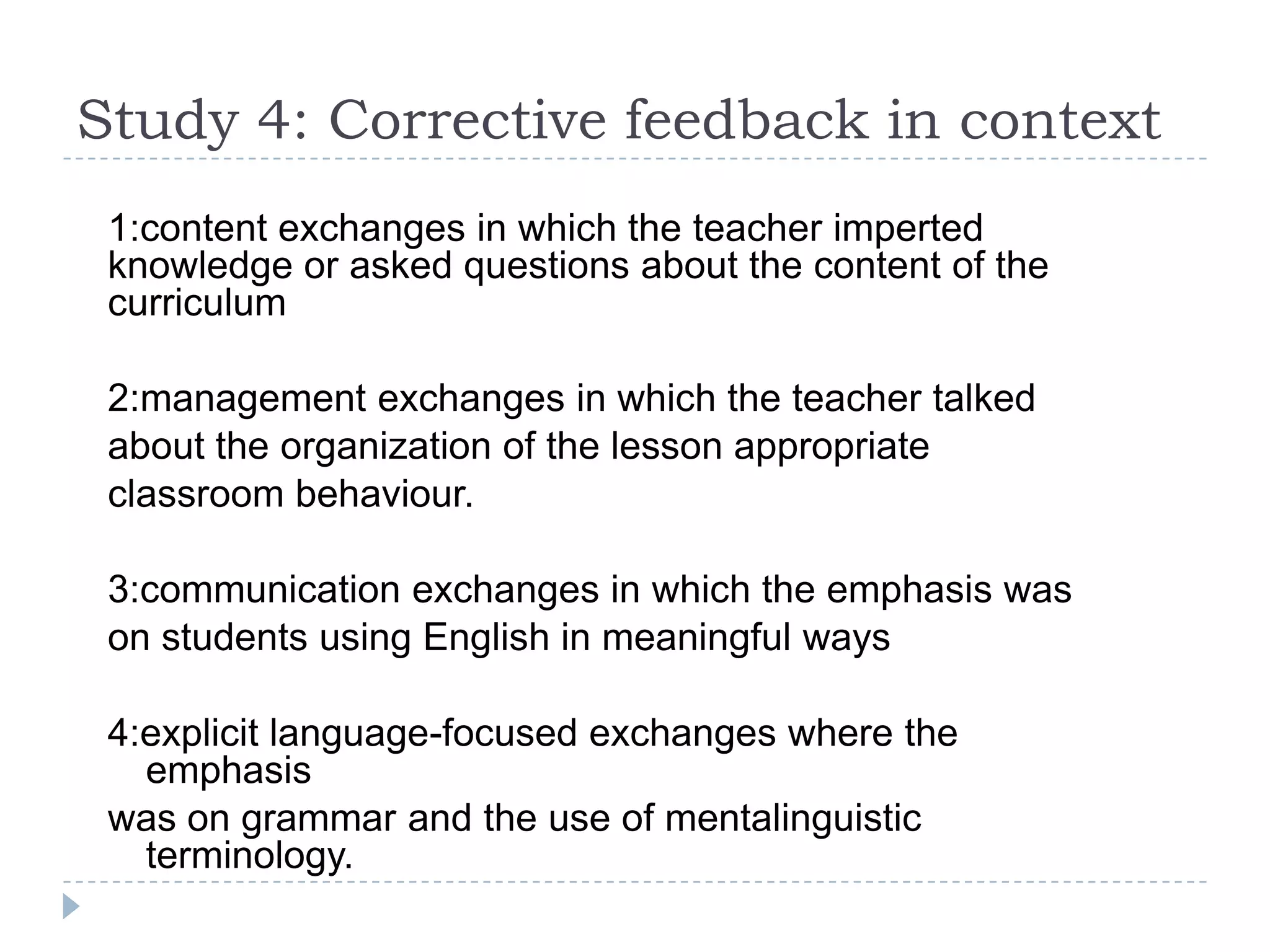 1:content exchanges in which the teacher imperted
knowledge or asked questions about the content of the
curriculum
2:management exchanges in which the teacher talked
about the organization of the lesson appropriate
classroom behaviour.
3:communication exchanges in which the emphasis was
on students using English in meaningful ways
4:explicit language-focused exchanges where the
emphasis
was on grammar and the use of mentalinguistic
terminology.
Study 4: Corrective feedback in context
 