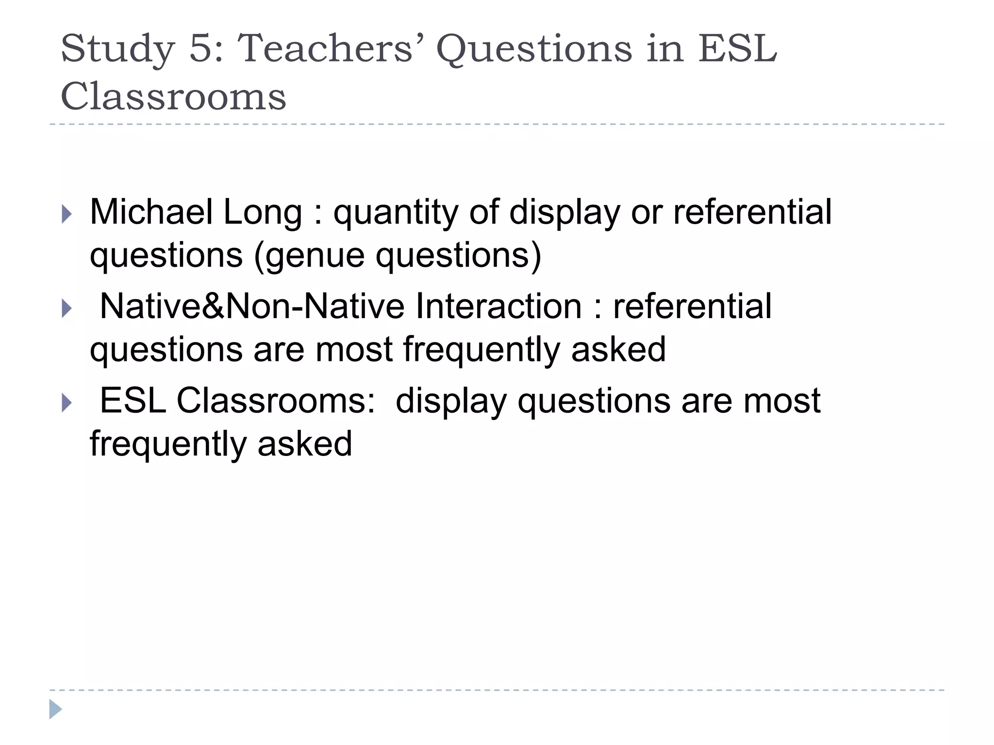 Study 5: Teachers’ Questions in ESL
Classrooms
 Michael Long : quantity of display or referential
questions (genue questions)
 Native&Non-Native Interaction : referential
questions are most frequently asked
 ESL Classrooms: display questions are most
frequently asked
 