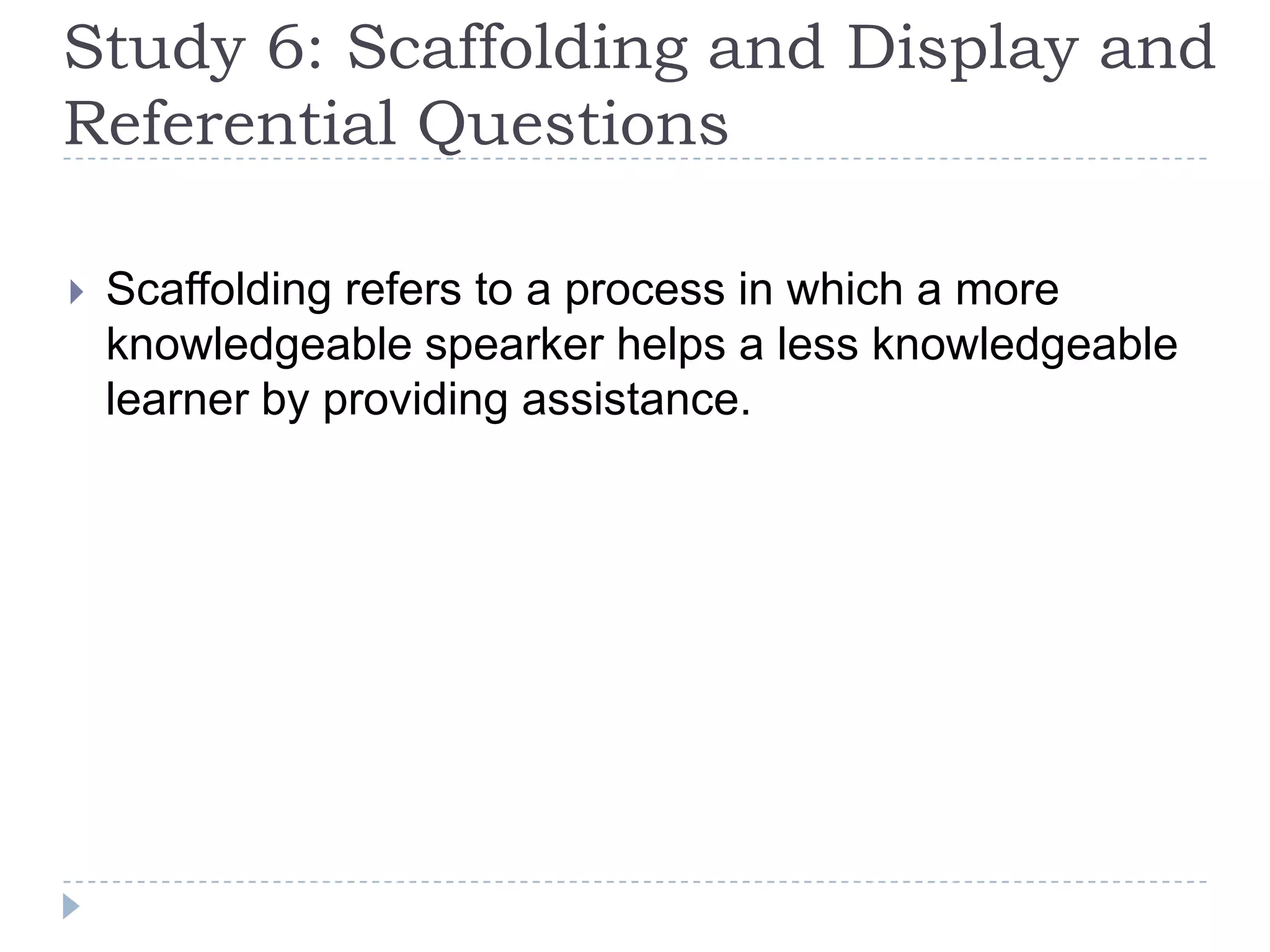 Study 6: Scaffolding and Display and
Referential Questions
 Scaffolding refers to a process in which a more
knowledgeable spearker helps a less knowledgeable
learner by providing assistance.
 