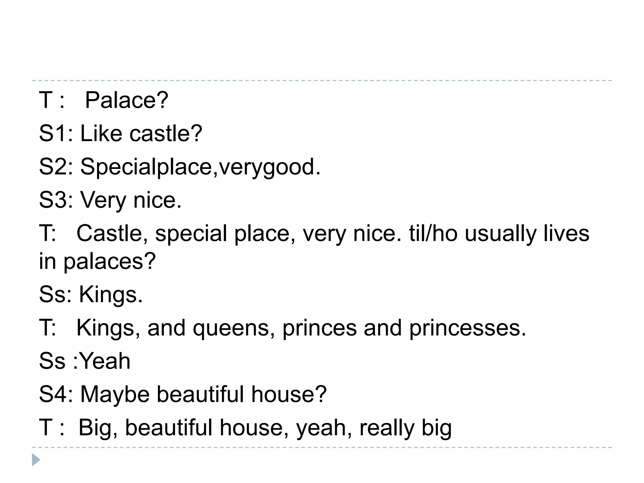 T : Palace?
S1: Like castle?
S2: Specialplace,verygood.
S3: Very nice.
T: Castle, special place, very nice. til/ho usually lives
in palaces?
Ss: Kings.
T: Kings, and queens, princes and princesses.
Ss :Yeah
S4: Maybe beautiful house?
T : Big, beautiful house, yeah, really big
 