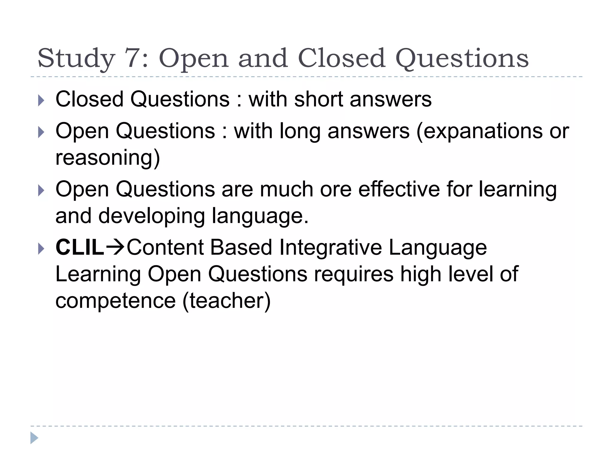 Study 7: Open and Closed Questions
 Closed Questions : with short answers
 Open Questions : with long answers (expanations or
reasoning)
 Open Questions are much ore effective for learning
and developing language.
 CLILContent Based Integrative Language
Learning Open Questions requires high level of
competence (teacher)
 