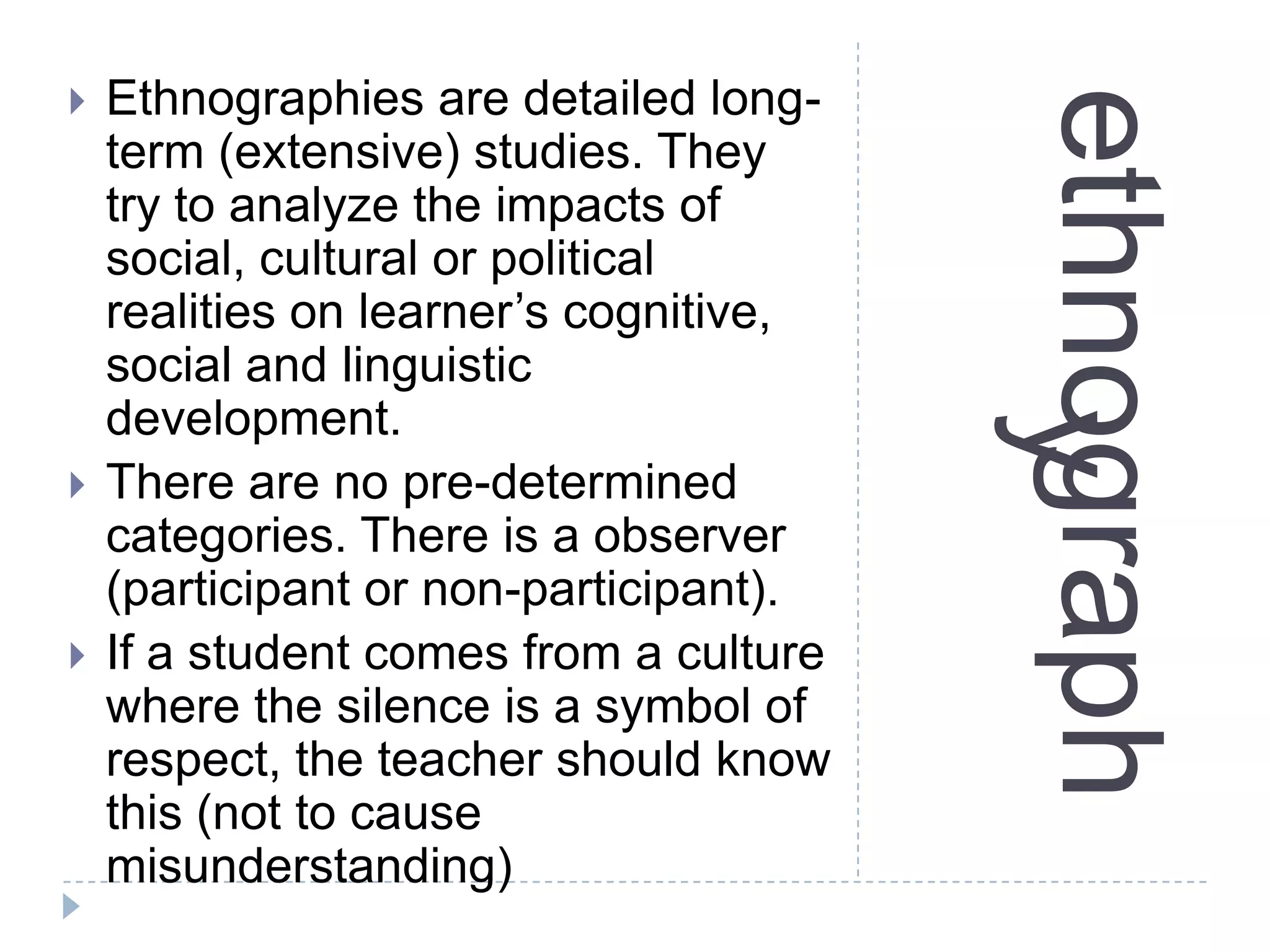 ethnography
 Ethnographies are detailed long-
term (extensive) studies. They
try to analyze the impacts of
social, cultural or political
realities on learner’s cognitive,
social and linguistic
development.
 There are no pre-determined
categories. There is a observer
(participant or non-participant).
 If a student comes from a culture
where the silence is a symbol of
respect, the teacher should know
this (not to cause
misunderstanding)
 