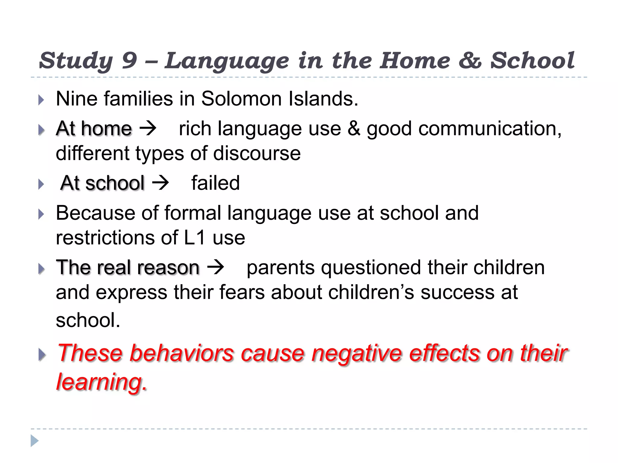 Study 9 – Language in the Home & School
 Nine families in Solomon Islands.
 At home  rich language use & good communication,
different types of discourse
 At school  failed
 Because of formal language use at school and
restrictions of L1 use
 The real reason  parents questioned their children
and express their fears about children’s success at
school.
 These behaviors cause negative effects on their
learning.
 