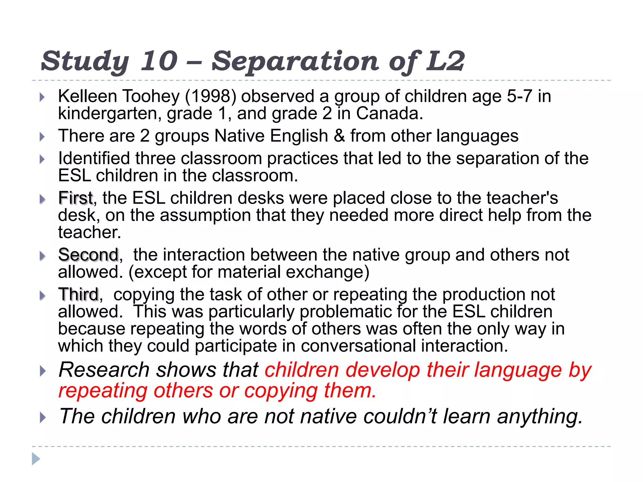 Study 10 – Separation of L2
 Kelleen Toohey (1998) observed a group of children age 5-7 in
kindergarten, grade 1, and grade 2 in Canada.
 There are 2 groups Native English & from other languages
 Identified three classroom practices that led to the separation of the
ESL children in the classroom.
 First, the ESL children desks were placed close to the teacher's
desk, on the assumption that they needed more direct help from the
teacher.
 Second, the interaction between the native group and others not
allowed. (except for material exchange)
 Third, copying the task of other or repeating the production not
allowed. This was particularly problematic for the ESL children
because repeating the words of others was often the only way in
which they could participate in conversational interaction.
 Research shows that children develop their language by
repeating others or copying them.
 The children who are not native couldn’t learn anything.
 