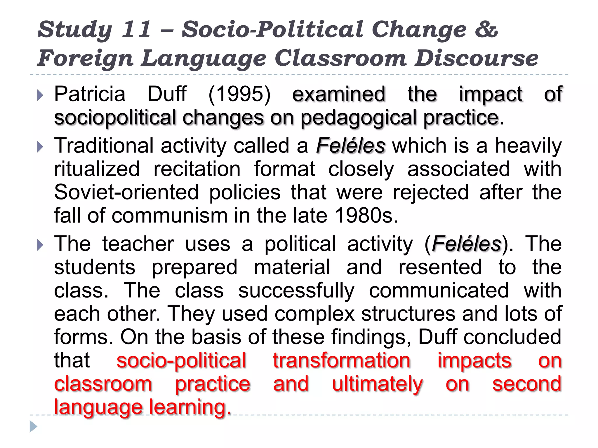 Study 11 – Socio-Political Change &
Foreign Language Classroom Discourse
 Patricia Duff (1995) examined the impact of
sociopolitical changes on pedagogical practice.
 Traditional activity called a Feléles which is a heavily
ritualized recitation format closely associated with
Soviet-oriented policies that were rejected after the
fall of communism in the late 1980s.
 The teacher uses a political activity (Feléles). The
students prepared material and resented to the
class. The class successfully communicated with
each other. They used complex structures and lots of
forms. On the basis of these findings, Duff concluded
that socio-political transformation impacts on
classroom practice and ultimately on second
language learning.
 