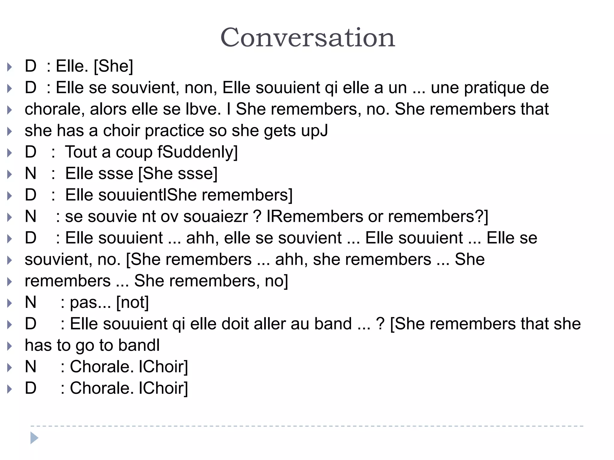 Conversation
 D : Elle. [She]
 D : Elle se souvient, non, Elle souuient qi elle a un ... une pratique de
 chorale, alors elle se lbve. I She remembers, no. She remembers that
 she has a choir practice so she gets upJ
 D : Tout a coup fSuddenly]
 N : Elle ssse [She ssse]
 D : Elle souuientlShe remembers]
 N : se souvie nt ov souaiezr ? lRemembers or remembers?]
 D : Elle souuient ... ahh, elle se souvient ... Elle souuient ... Elle se
 souvient, no. [She remembers ... ahh, she remembers ... She
 remembers ... She remembers, no]
 N : pas... [not]
 D : Elle souuient qi elle doit aller au band ... ? [She remembers that she
 has to go to bandl
 N : Chorale. lChoir]
 D : Chorale. lChoir]
 