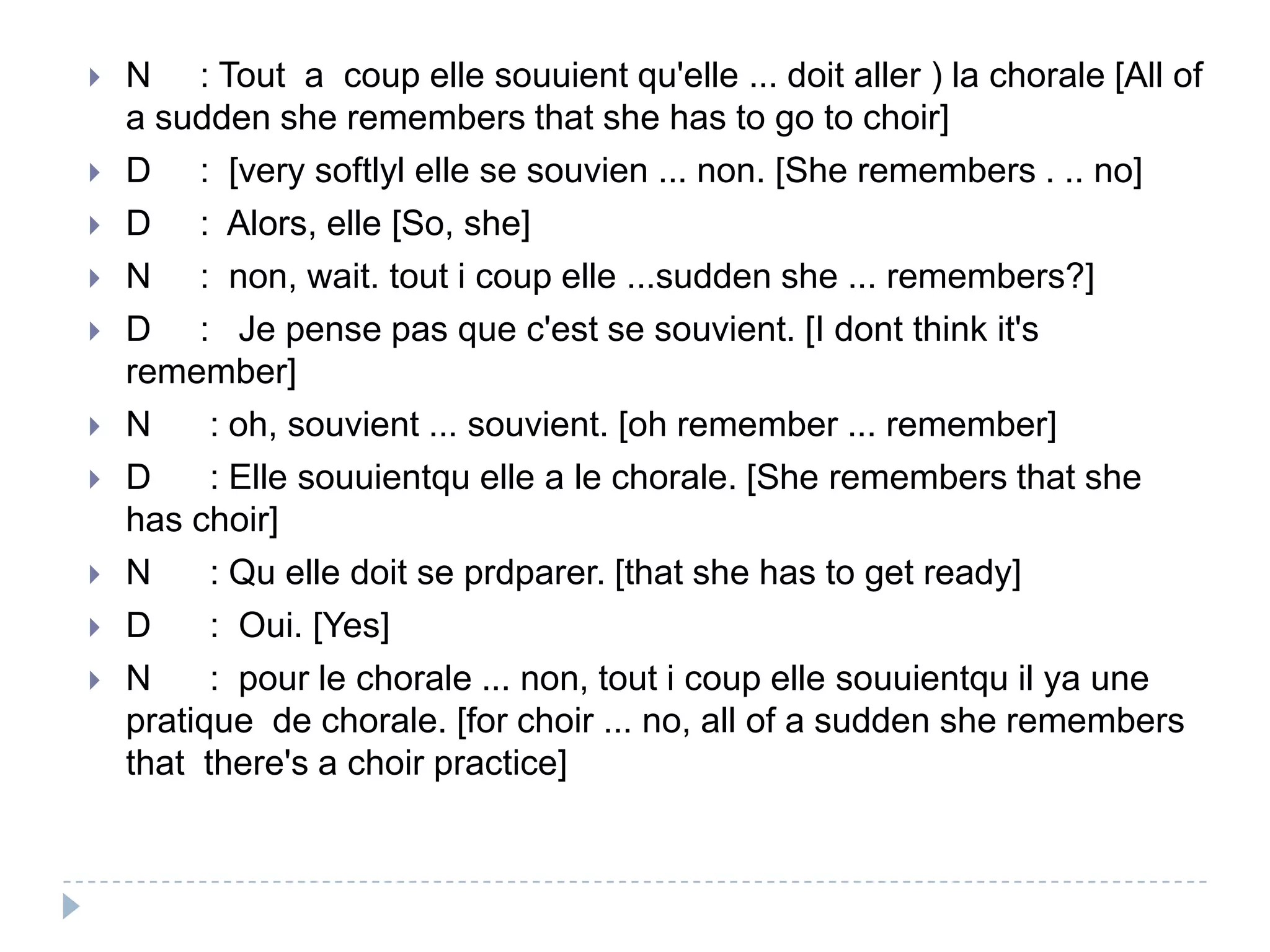  N : Tout a coup elle souuient qu'elle ... doit aller ) la chorale [All of
a sudden she remembers that she has to go to choir]
 D : [very softlyl elle se souvien ... non. [She remembers . .. no]
 D : Alors, elle [So, she]
 N : non, wait. tout i coup elle ...sudden she ... remembers?]
 D : Je pense pas que c'est se souvient. [I dont think it's
remember]
 N : oh, souvient ... souvient. [oh remember ... remember]
 D : Elle souuientqu elle a le chorale. [She remembers that she
has choir]
 N : Qu elle doit se prdparer. [that she has to get ready]
 D : Oui. [Yes]
 N : pour le chorale ... non, tout i coup elle souuientqu il ya une
pratique de chorale. [for choir ... no, all of a sudden she remembers
that there's a choir practice]
 